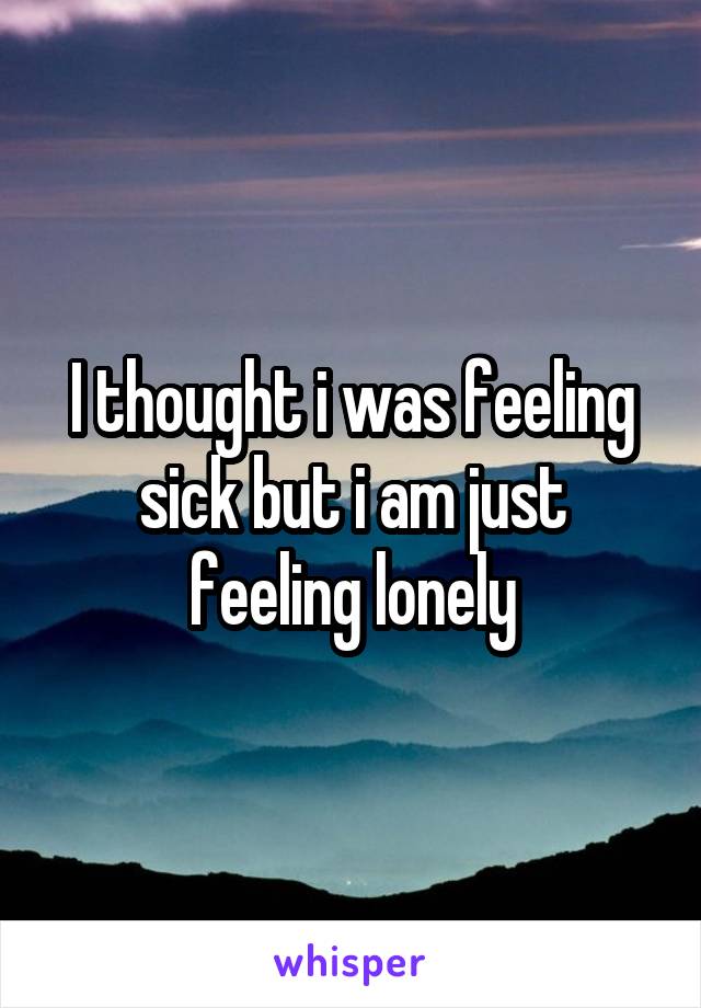 I thought i was feeling sick but i am just feeling lonely