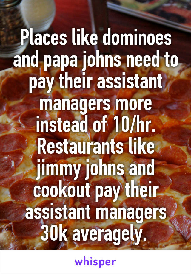 Places like dominoes and papa johns need to pay their assistant managers more instead of 10/hr. Restaurants like jimmy johns and cookout pay their assistant managers 30k averagely. 