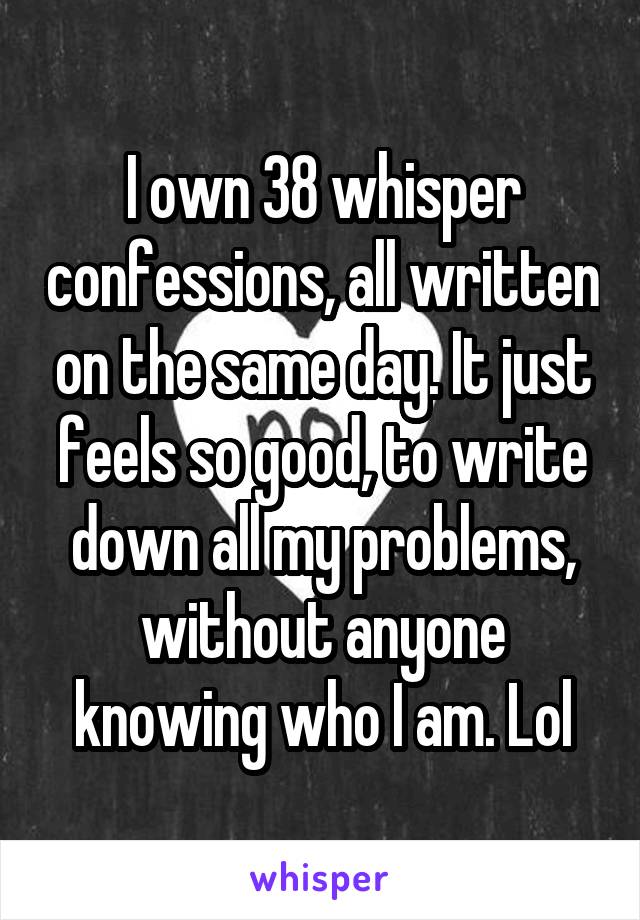 I own 38 whisper confessions, all written on the same day. It just feels so good, to write down all my problems, without anyone knowing who I am. Lol