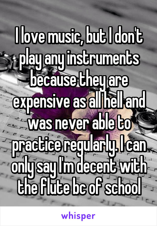 I love music, but I don't play any instruments because they are expensive as all hell and was never able to practice regularly. I can only say I'm decent with the flute bc of school