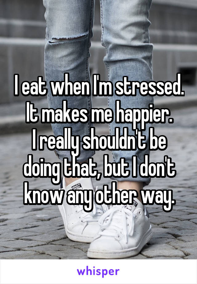 I eat when I'm stressed. It makes me happier.
I really shouldn't be doing that, but I don't know any other way.