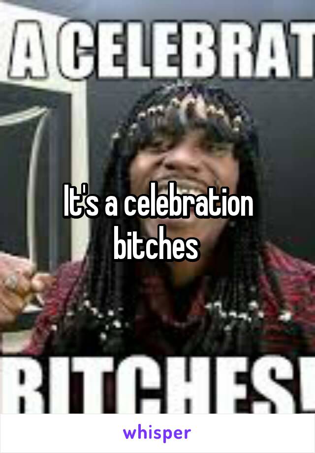 It's a celebration bitches 