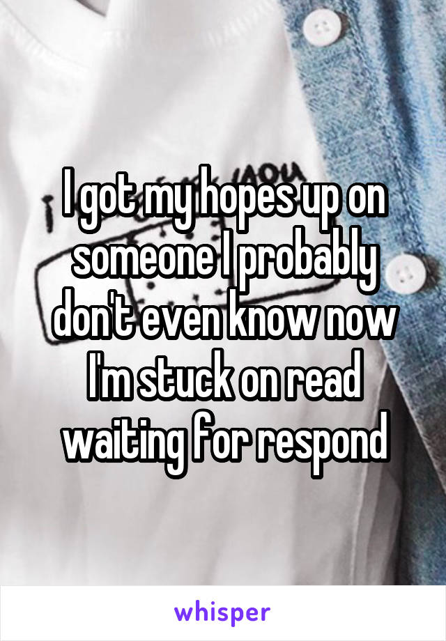 I got my hopes up on someone I probably don't even know now I'm stuck on read waiting for respond