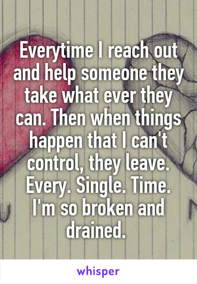 Everytime I reach out and help someone they take what ever they can. Then when things happen that I can't control, they leave. Every. Single. Time. I'm so broken and drained. 