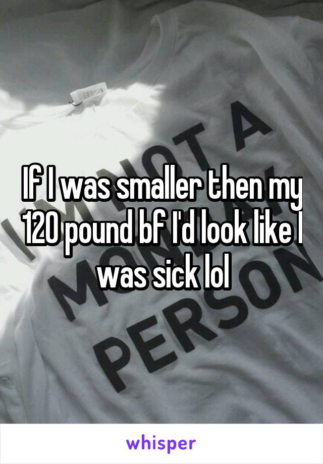 If I was smaller then my 120 pound bf I'd look like I was sick lol