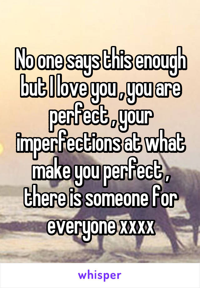 No one says this enough but I love you , you are perfect , your imperfections at what make you perfect , there is someone for everyone xxxx