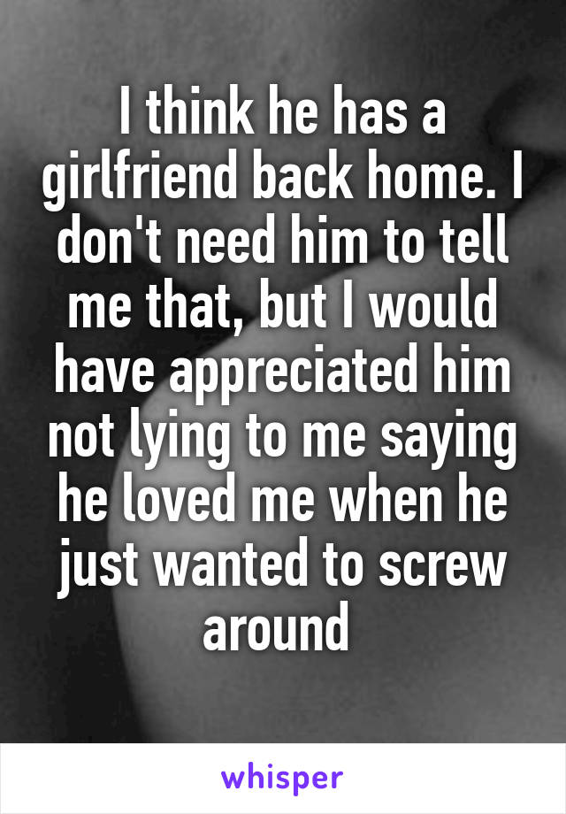 I think he has a girlfriend back home. I don't need him to tell me that, but I would have appreciated him not lying to me saying he loved me when he just wanted to screw around 
