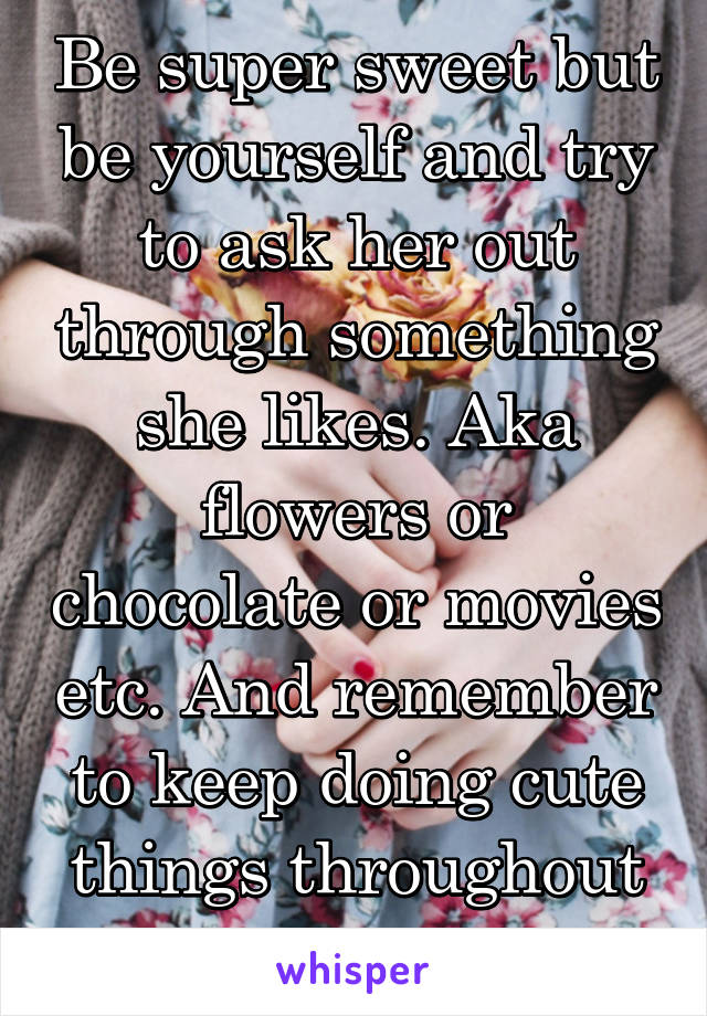 Be super sweet but be yourself and try to ask her out through something she likes. Aka flowers or chocolate or movies etc. And remember to keep doing cute things throughout the relationship!