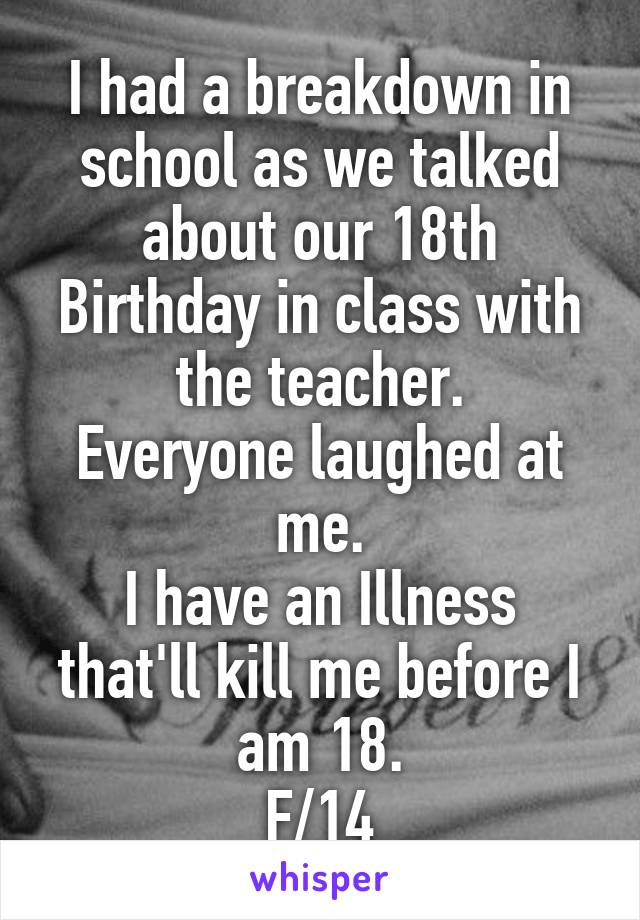 I had a breakdown in school as we talked about our 18th Birthday in class with the teacher.
Everyone laughed at me.
I have an Illness that'll kill me before I am 18.
F/14