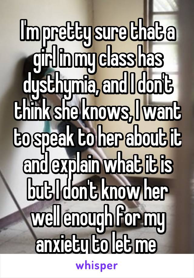 I'm pretty sure that a girl in my class has dysthymia, and I don't think she knows, I want to speak to her about it and explain what it is but I don't know her well enough for my anxiety to let me 