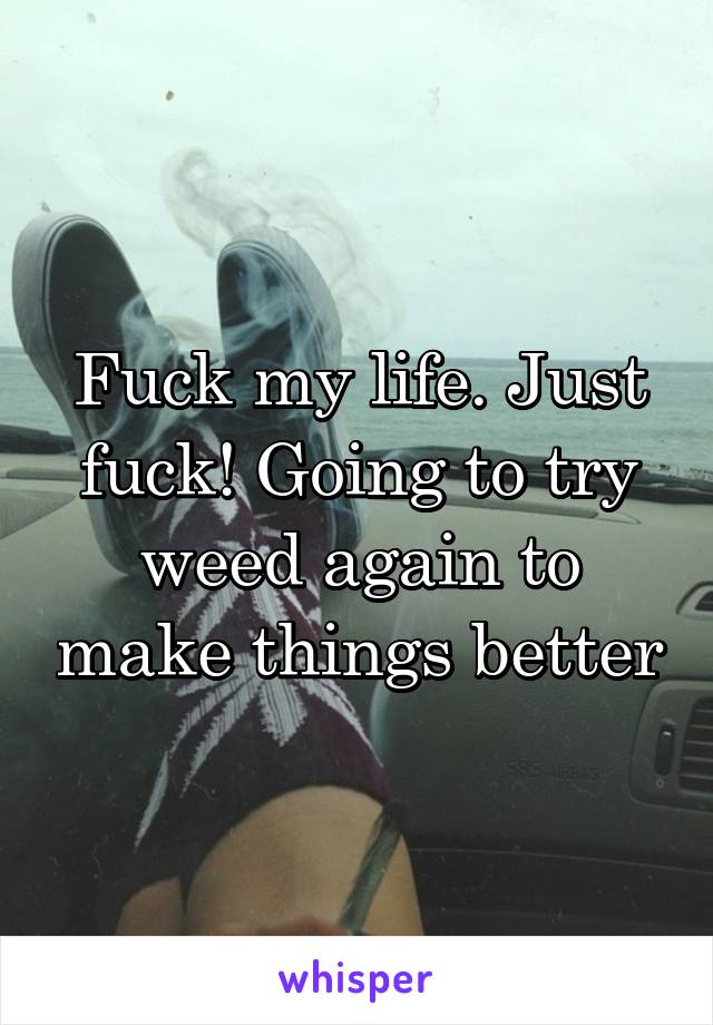 Fuck my life. Just fuck! Going to try weed again to make things better