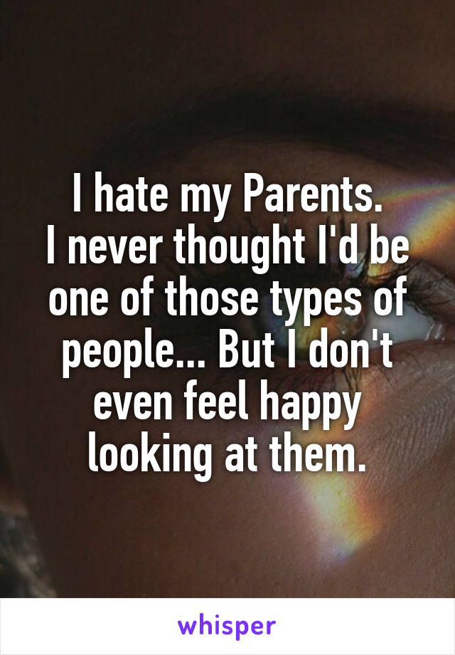 I hate my Parents.
I never thought I'd be one of those types of people... But I don't even feel happy looking at them.