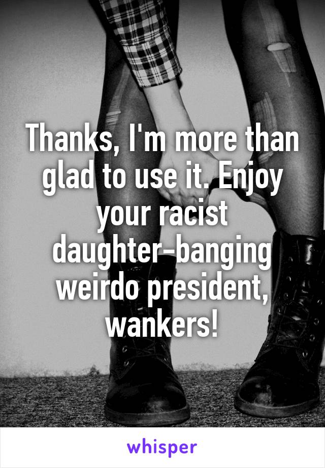 Thanks, I'm more than glad to use it. Enjoy your racist daughter-banging weirdo president, wankers!