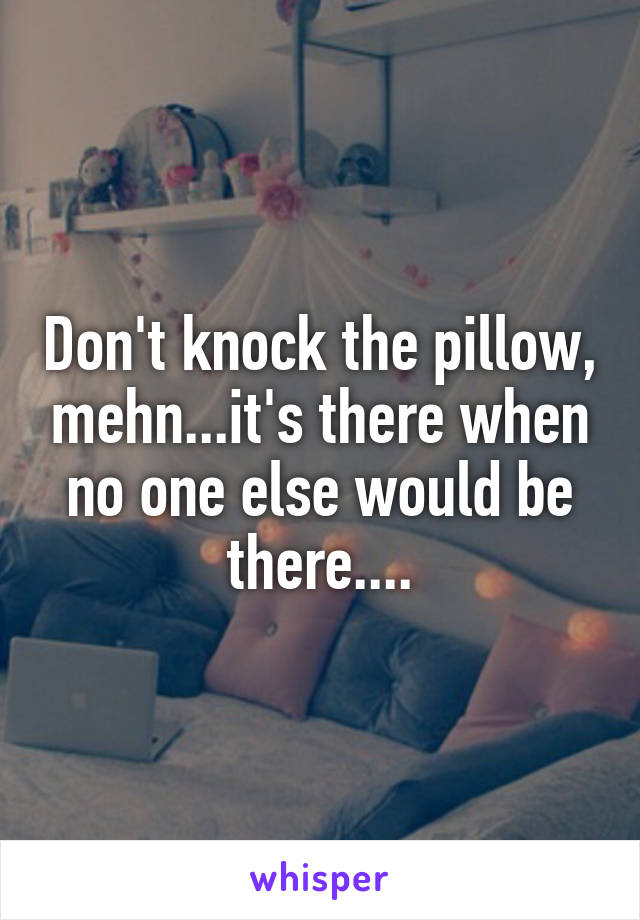Don't knock the pillow, mehn...it's there when no one else would be there....