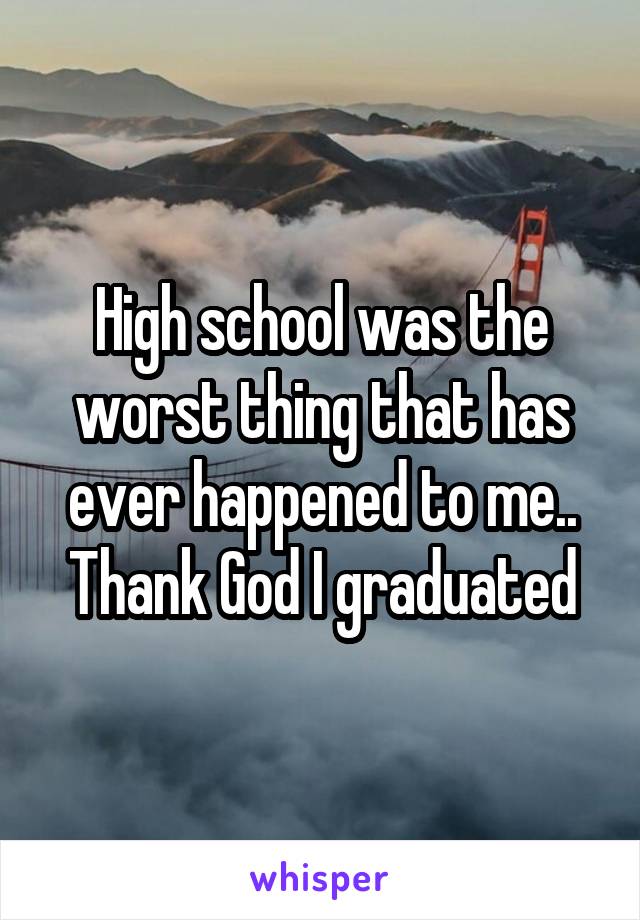 High school was the worst thing that has ever happened to me.. Thank God I graduated