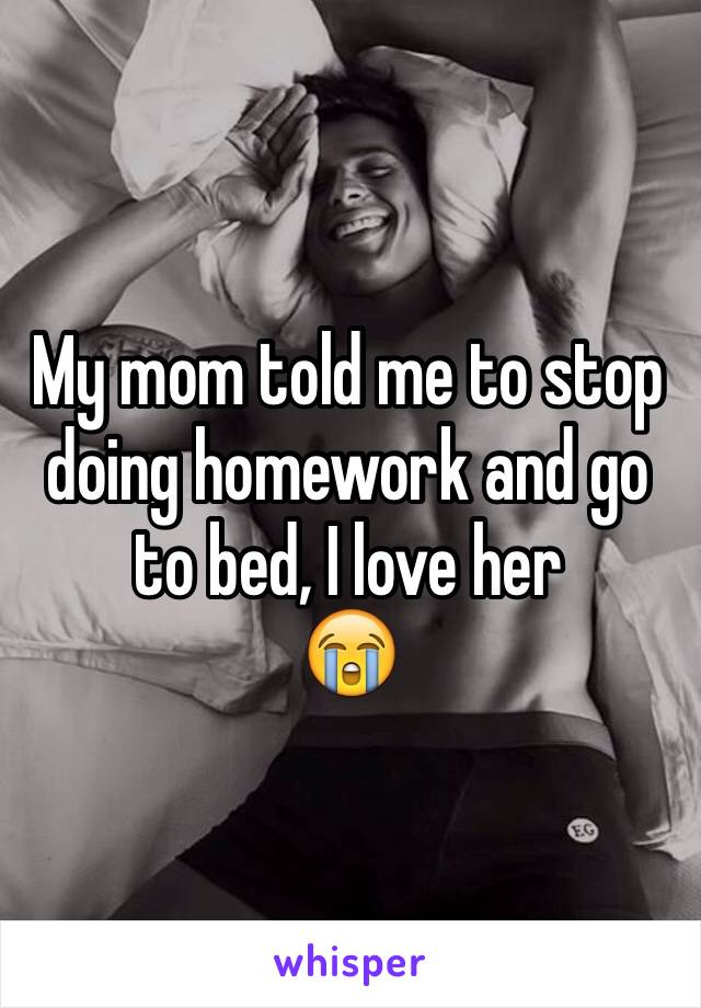 My mom told me to stop doing homework and go to bed, I love her 
😭