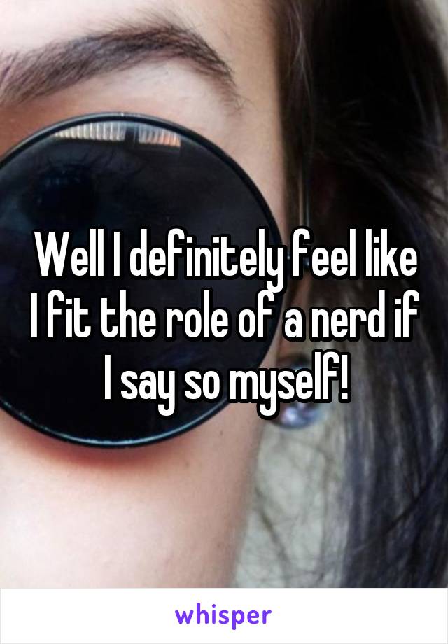 Well I definitely feel like I fit the role of a nerd if I say so myself!