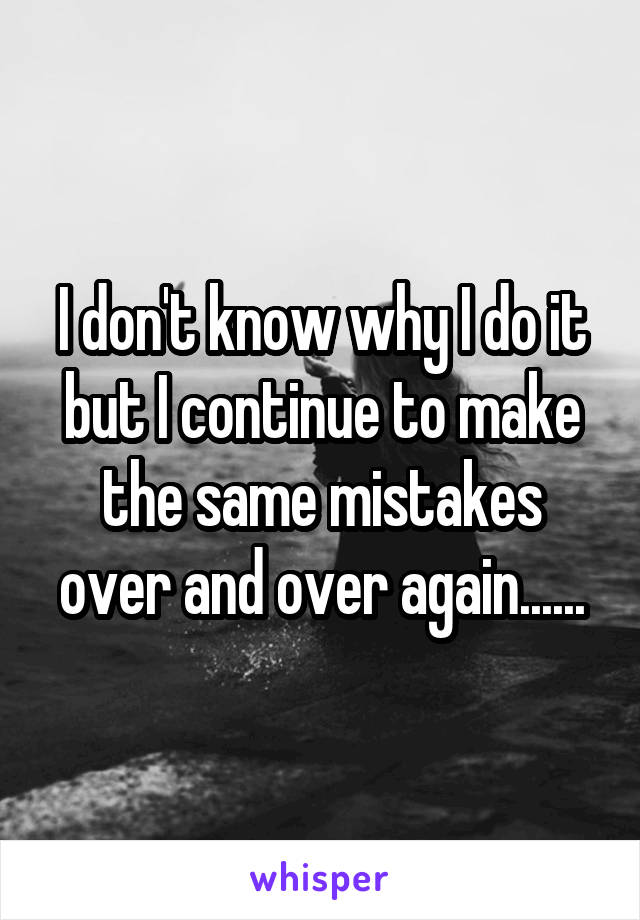I don't know why I do it but I continue to make the same mistakes over and over again......