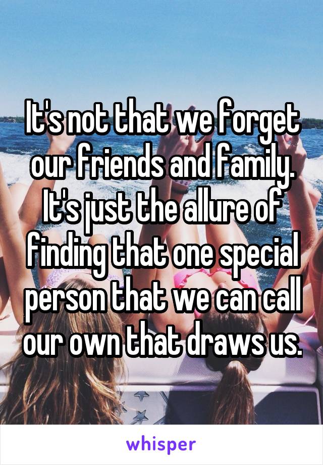 It's not that we forget our friends and family. It's just the allure of finding that one special person that we can call our own that draws us.