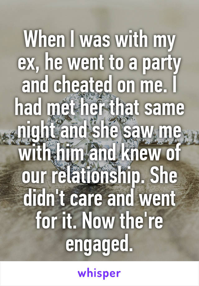 When I was with my ex, he went to a party and cheated on me. I had met her that same night and she saw me with him and knew of our relationship. She didn't care and went for it. Now the're engaged.