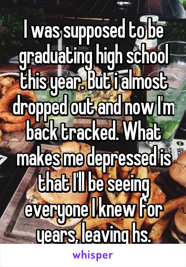 I was supposed to be graduating high school this year. But i almost dropped out and now I'm back tracked. What makes me depressed is that I'll be seeing everyone I knew for years, leaving hs.