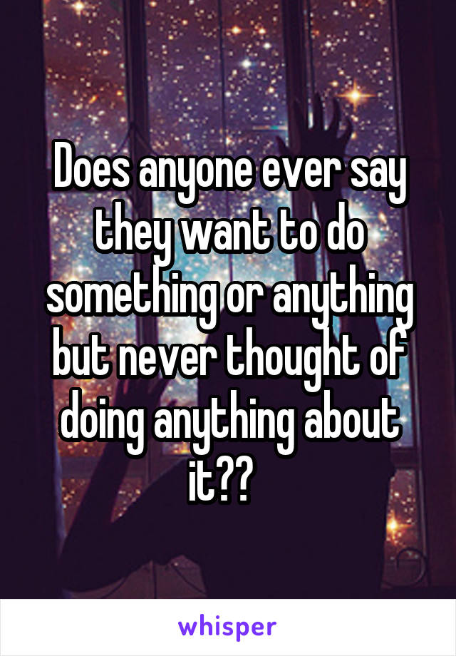 Does anyone ever say they want to do something or anything but never thought of doing anything about it??  