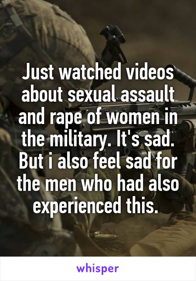 Just watched videos about sexual assault and rape of women in the military. It's sad. But i also feel sad for the men who had also experienced this. 