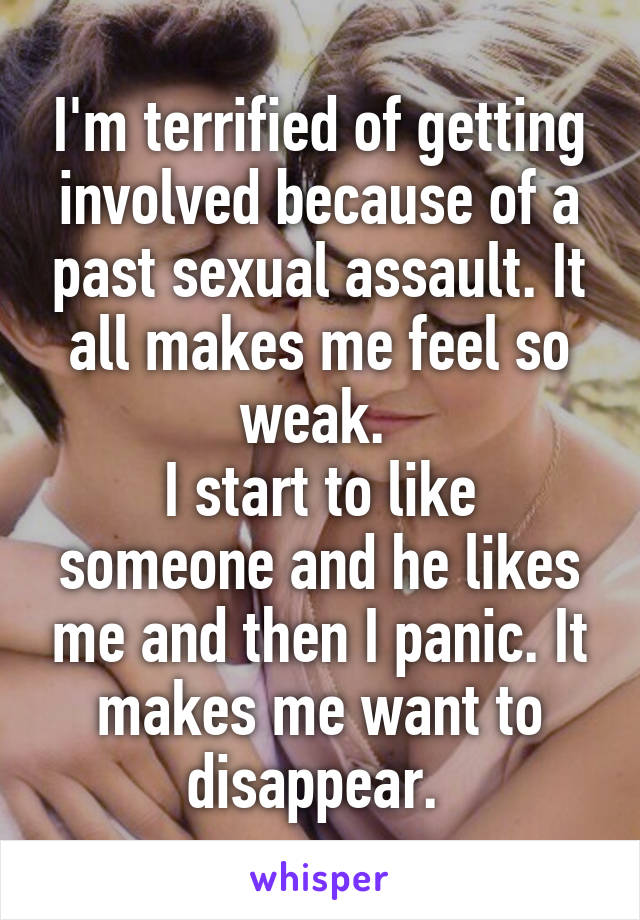 I'm terrified of getting involved because of a past sexual assault. It all makes me feel so weak. 
I start to like someone and he likes me and then I panic. It makes me want to disappear. 
