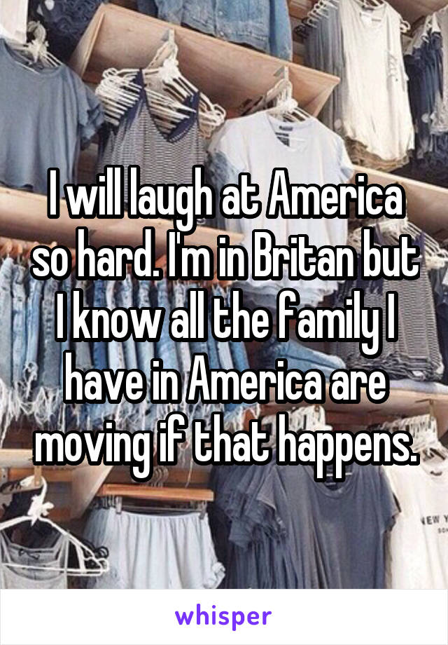 I will laugh at America so hard. I'm in Britan but I know all the family I have in America are moving if that happens.