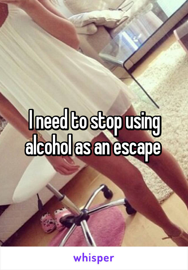 I need to stop using alcohol as an escape 