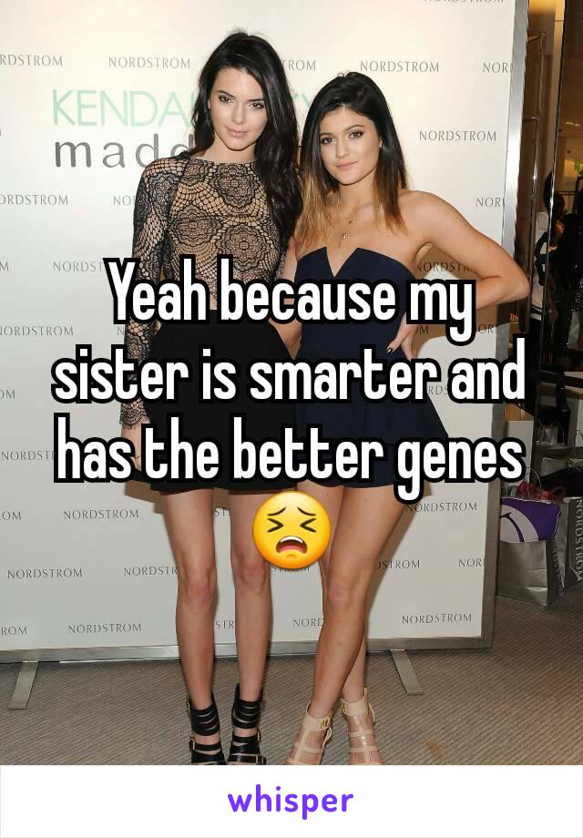 Yeah because my sister is smarter and has the better genes 😣