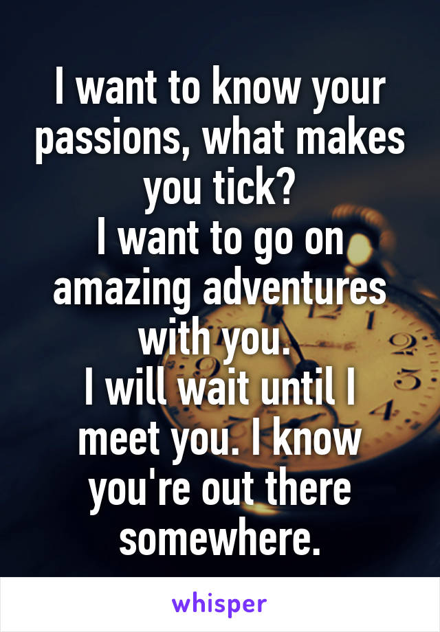 I want to know your passions, what makes you tick?
I want to go on amazing adventures with you. 
I will wait until I meet you. I know you're out there somewhere.