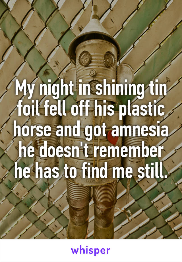 My night in shining tin foil fell off his plastic horse and got amnesia he doesn't remember he has to find me still.