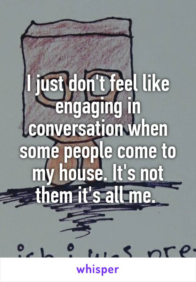 I just don't feel like engaging in conversation when some people come to my house. It's not them it's all me. 