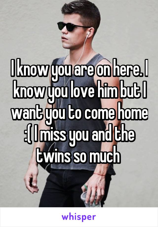 I know you are on here. I know you love him but I want you to come home :( I miss you and the twins so much 