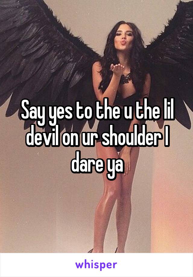 Say yes to the u the lil devil on ur shoulder I dare ya