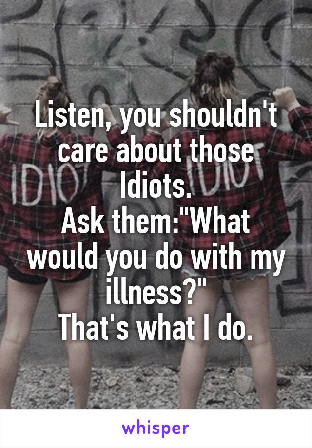 Listen, you shouldn't care about those Idiots.
Ask them:"What would you do with my illness?"
That's what I do.