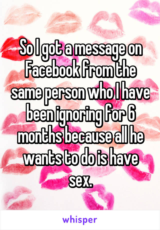So I got a message on Facebook from the same person who I have been ignoring for 6 months because all he wants to do is have sex.