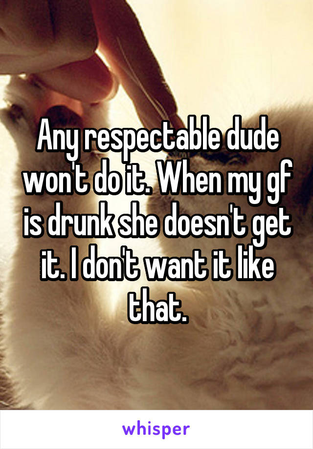 Any respectable dude won't do it. When my gf is drunk she doesn't get it. I don't want it like that.