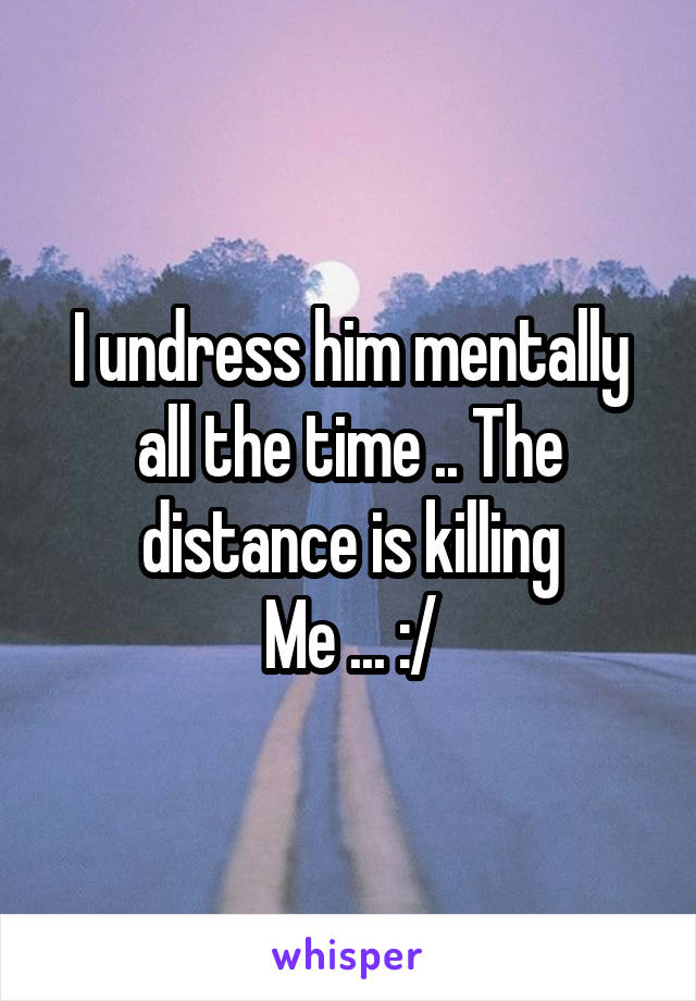 I undress him mentally all the time .. The distance is killing
Me ... :/