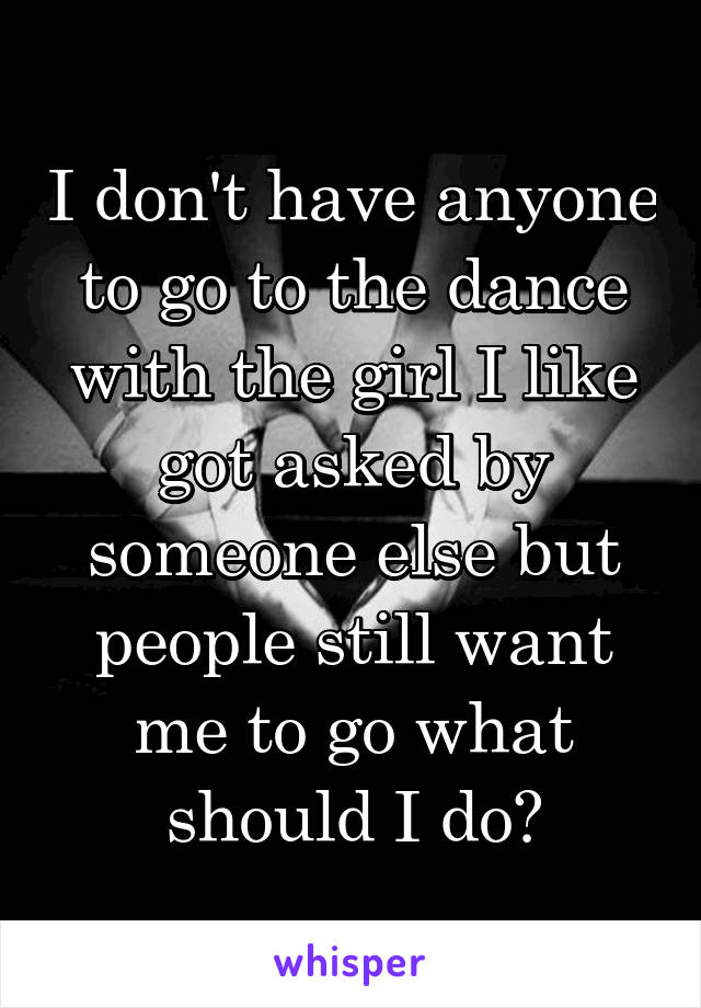 I don't have anyone to go to the dance with the girl I like got asked by someone else but people still want me to go what should I do?