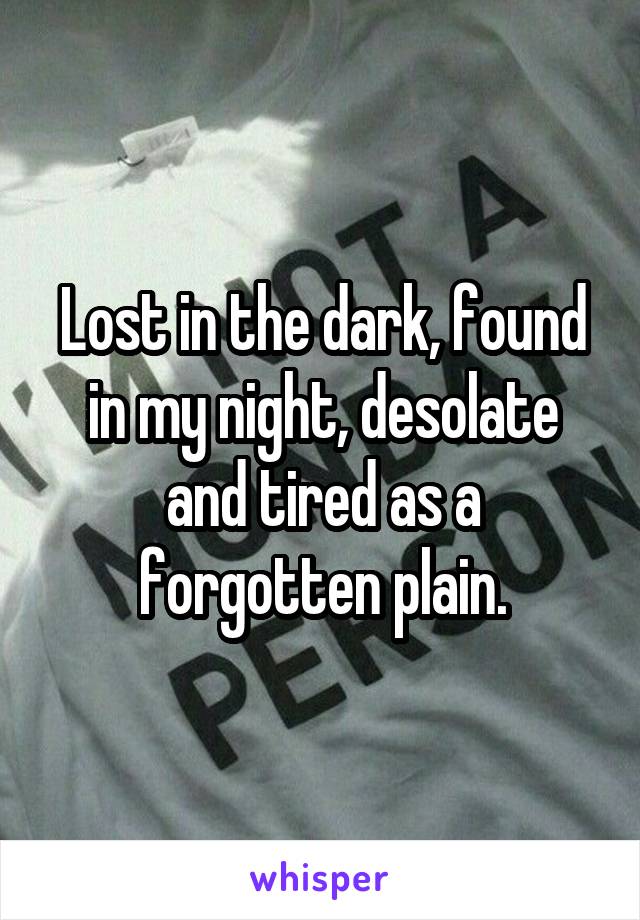 Lost in the dark, found in my night, desolate and tired as a forgotten plain.
