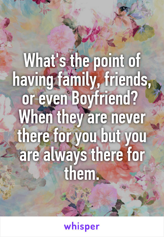 What's the point of having family, friends, or even Boyfriend?  When they are never there for you but you are always there for them.
