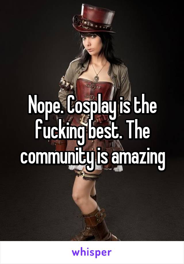 Nope. Cosplay is the fucking best. The community is amazing