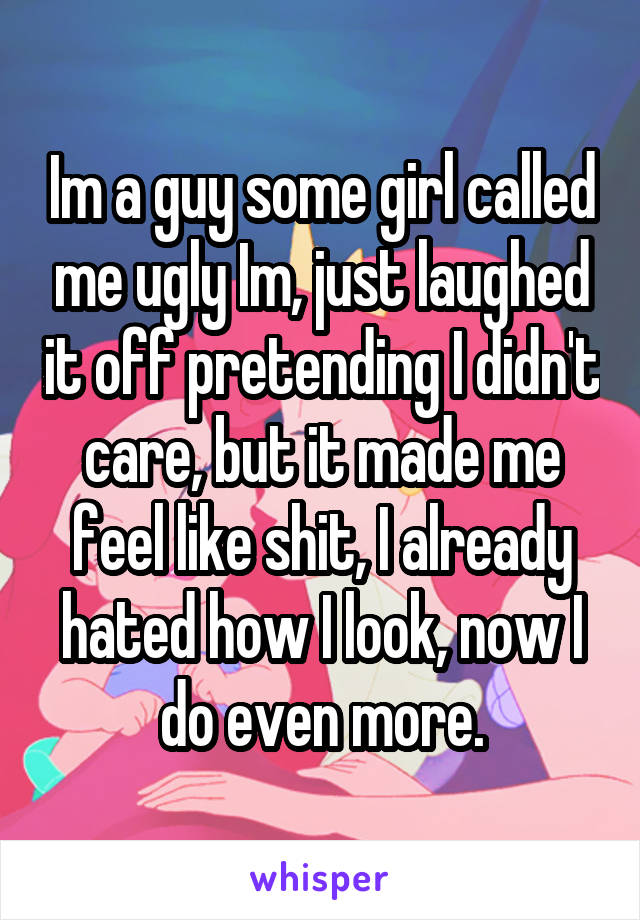 Im a guy some girl called me ugly Im, just laughed it off pretending I didn't care, but it made me feel like shit, I already hated how I look, now I do even more.