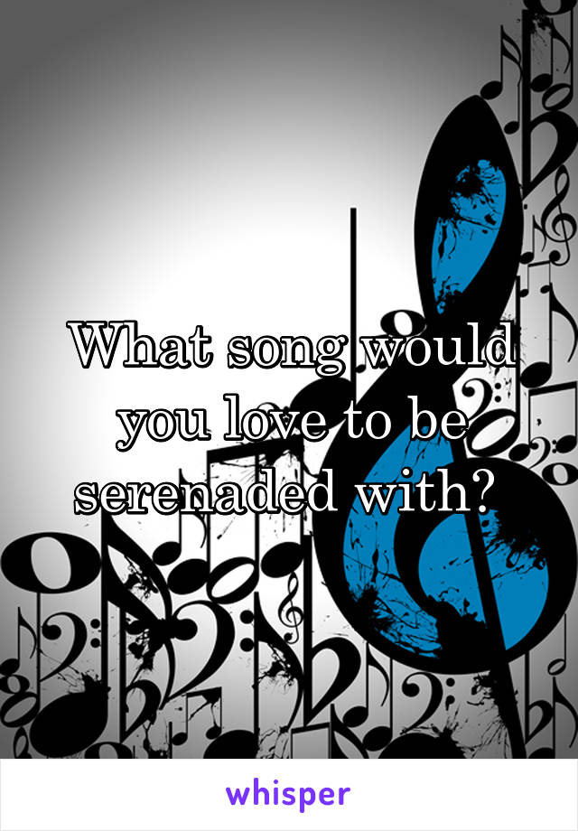 What song would you love to be serenaded with? 
