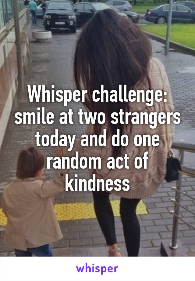 Whisper challenge: smile at two strangers today and do one random act of kindness