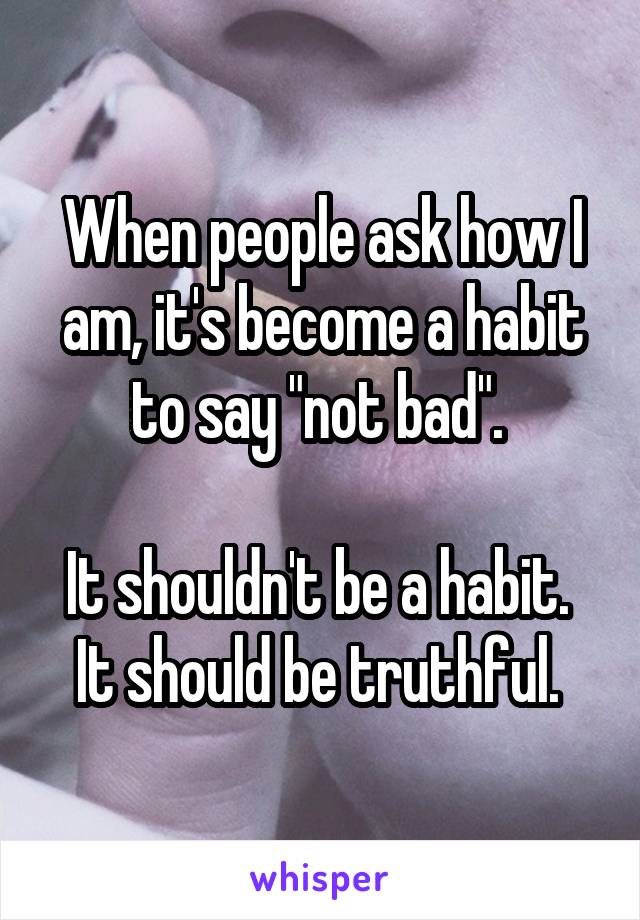 When people ask how I am, it's become a habit to say "not bad". 

It shouldn't be a habit. 
It should be truthful. 