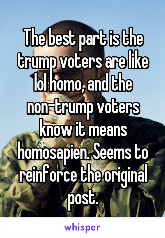 The best part is the trump voters are like lol homo, and the non-trump voters know it means homosapien. Seems to reinforce the original post.