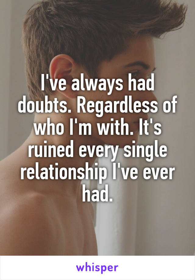 I've always had doubts. Regardless of who I'm with. It's ruined every single relationship I've ever had.